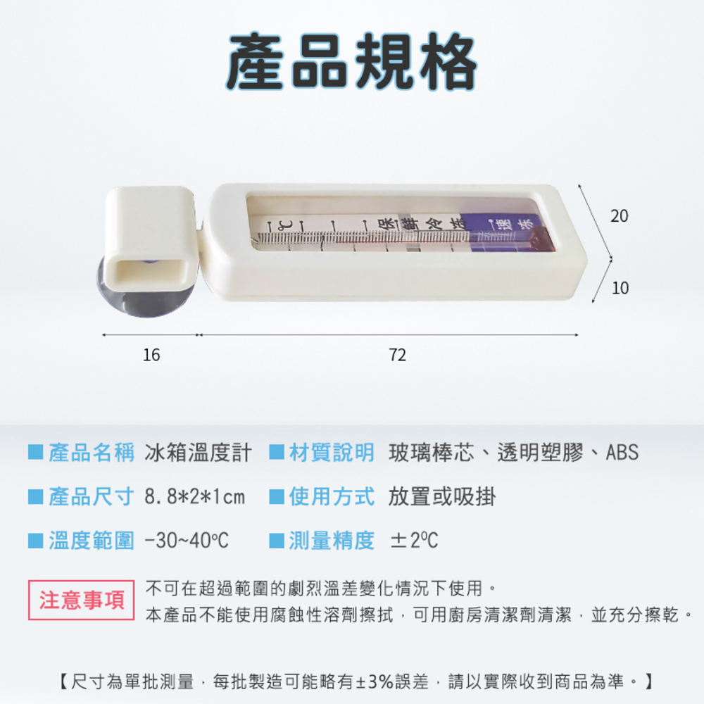 6產品規格 722000產品名稱 冰箱溫度計 材質說明 玻璃棒芯、透明塑膠、ABS1產品尺寸8.8*2*1cm1溫度範圍-30~40注意事項1使用方式 放置或吸掛■測量精度 ±2℃不可在超過範圍的劇烈溫差變化情況下使用。本產品不能使用腐蝕性溶劑擦拭,可用廚房清潔劑清潔,並充分擦乾。【尺寸為單批測量,每批製造可能略有±3%誤差,請以實際收到商品為準。】