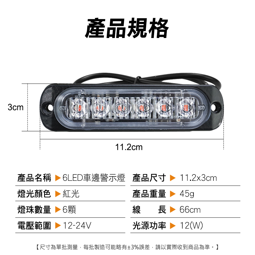 3cm產品規格11.2cm產品名稱  6LED車邊警示燈 產品尺寸燈光顏色 紅光燈珠數量  6顆電壓範圍 12-24V11.2x3cm產品重量45g線長 66cm光源功率 12(W)【尺寸為單批測量,每批製造可能略有±3%誤差,請以實際收到商品為準。】