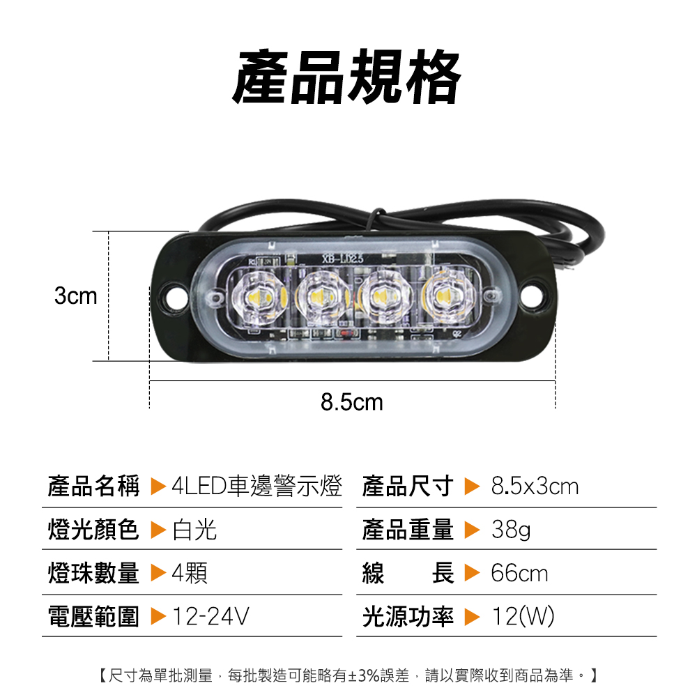產品規格XB3cm8.5cm產品名稱  4LED車邊警示燈 產品尺寸8.5x3cm燈光顏色 白光產品重量38g燈珠數量 4顆線長 66cm電壓範圍 12-24V光源功率 12(W)【尺寸為單批測量,每批製造可能略有±3%誤差,請以實際收到商品為準。】