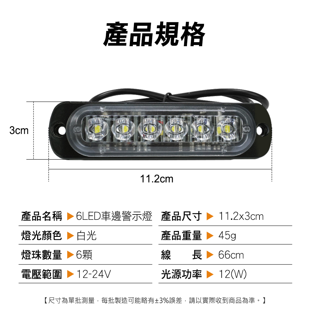 產品規格 3cm11.2cm產品名稱  6LED車邊警示燈 產品尺寸燈光顏色 白光燈珠數量 6電壓範圍 12-24V11.2x3cm產品重量45g線長 66cm光源功率 12(W)【尺寸為單批測量,每批製造可能略有±3%誤差,請以實際收到商品為準。】