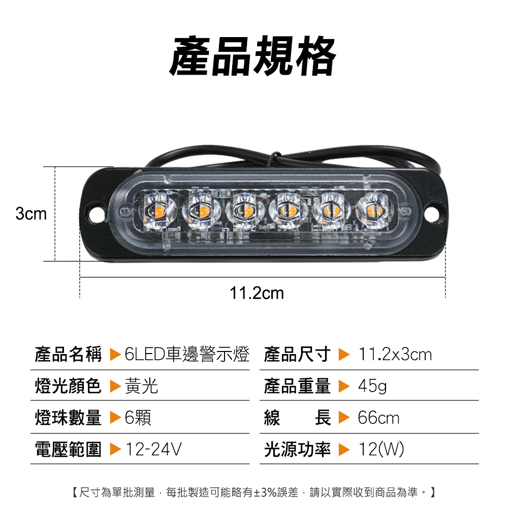 3cm產品規格11.2cm產品名稱  6LED車邊警示燈 產品尺寸燈光顏色 黃光燈珠數量 6電壓範圍 12-24V11.2x3cm產品重量45g線長 66cm光源功率 12(W)【尺寸為單批測量,每批製造可能略有±3%誤差,請以實際收到商品為準。】