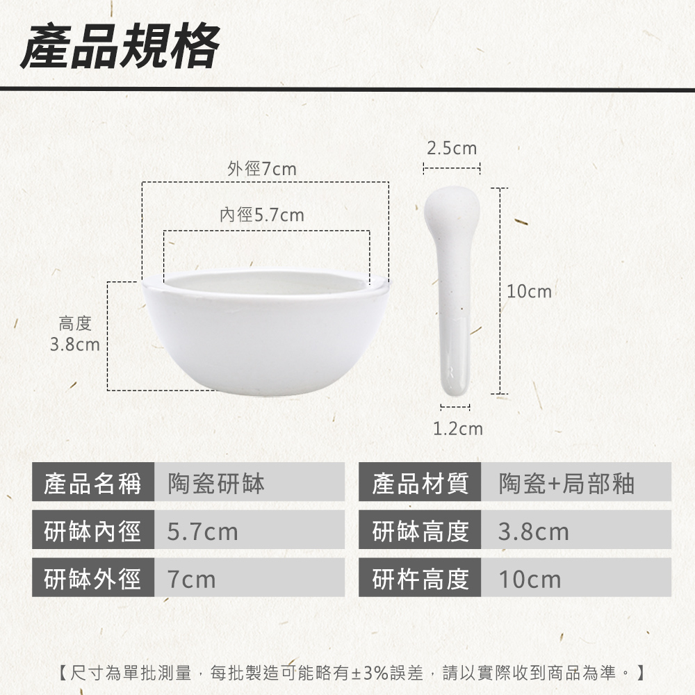 產品規格高度3.8cm2.5cm外徑7cm內徑5.7cm1.2cm10cm產品名稱 陶瓷研缽研缽內徑5.7cm產品材質 陶瓷+局部釉研缽高度 3.8cm研缽外徑 研杵高度10cm【尺寸為單批測量,每批製造可能略有±3%誤差,請以實際收到商品為準。】